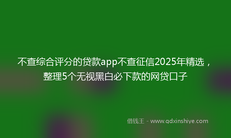 不查综合评分的贷款app不查征信2025年精选，整理5个无视黑白必下款的网贷口子