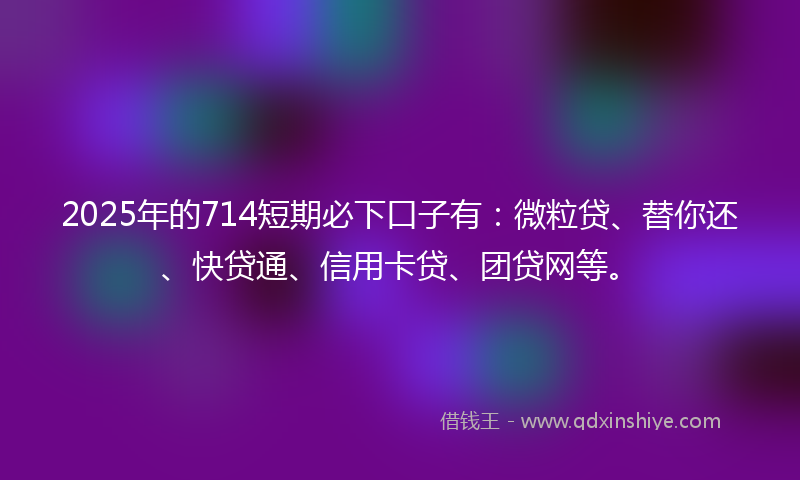 2025年的714短期必下口子有：微粒贷、替你还、快贷通、信用卡贷、团贷网等。