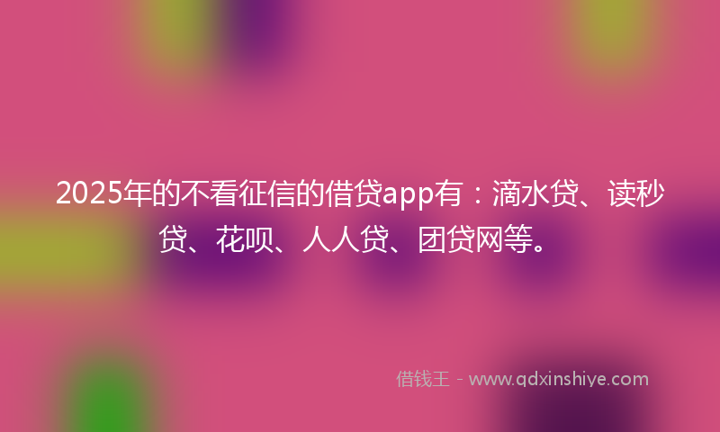 2025年的不看征信的借贷app有：滴水贷、读秒贷、花呗、人人贷、团贷网等。