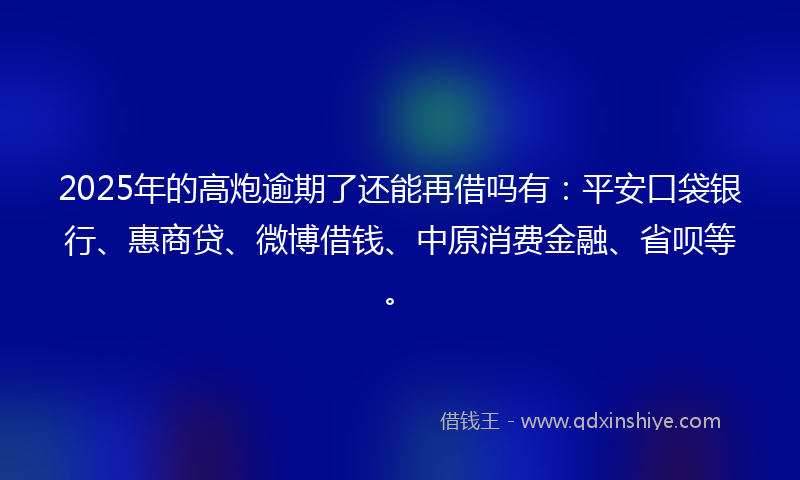 2025年的高炮逾期了还能再借吗有：平安口袋银行、惠商贷、微博借钱、中原消费金融、省呗等。