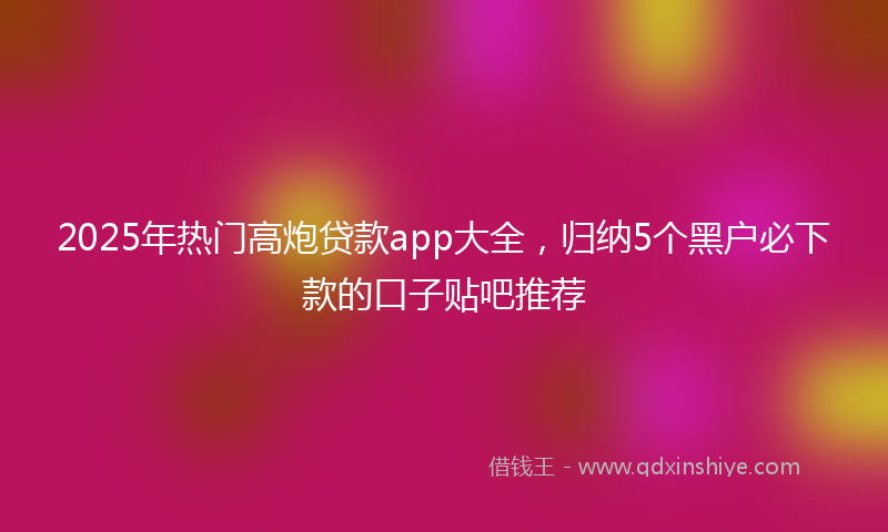 2025年热门高炮贷款app大全，归纳5个黑户必下款的口子贴吧推荐