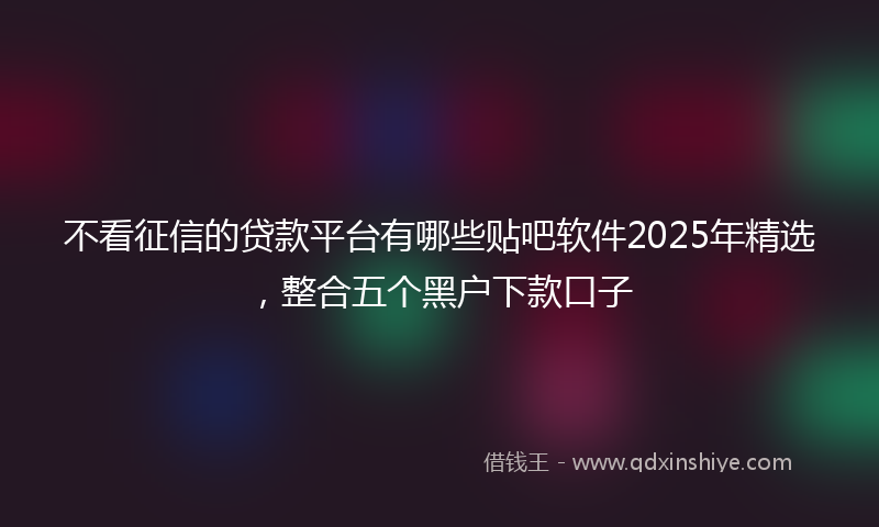 不看征信的贷款平台有哪些贴吧软件2025年精选，整合五个黑户下款口子