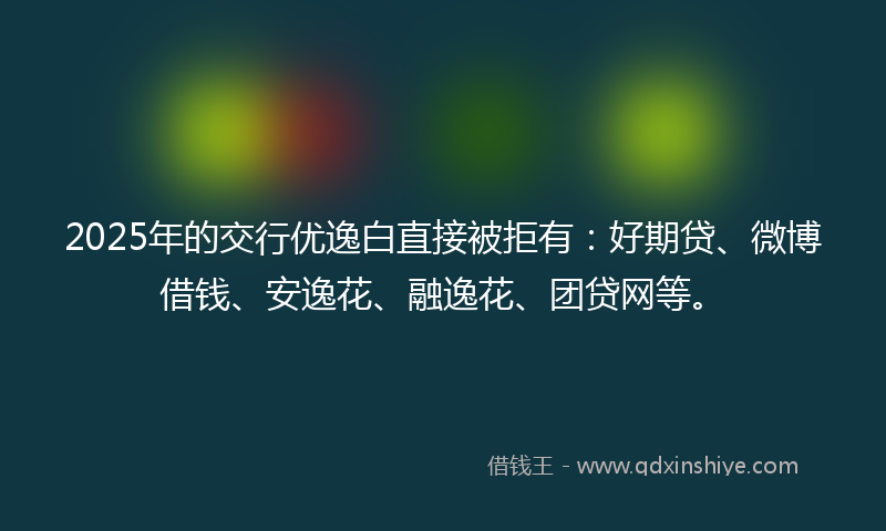 2025年的交行优逸白直接被拒有：好期贷、微博借钱、安逸花、融逸花、团贷网等。