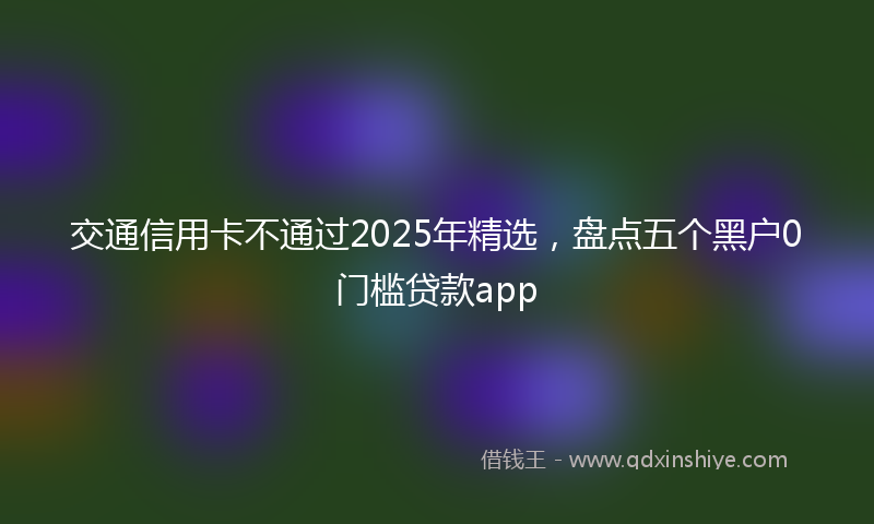交通信用卡不通过2025年精选，盘点五个黑户0门槛贷款app