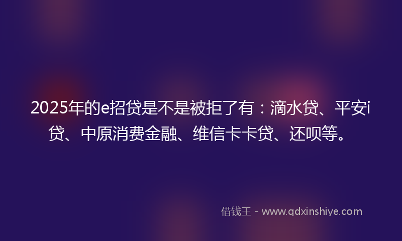 2025年的e招贷是不是被拒了有：滴水贷、平安i贷、中原消费金融、维信卡卡贷、还呗等。