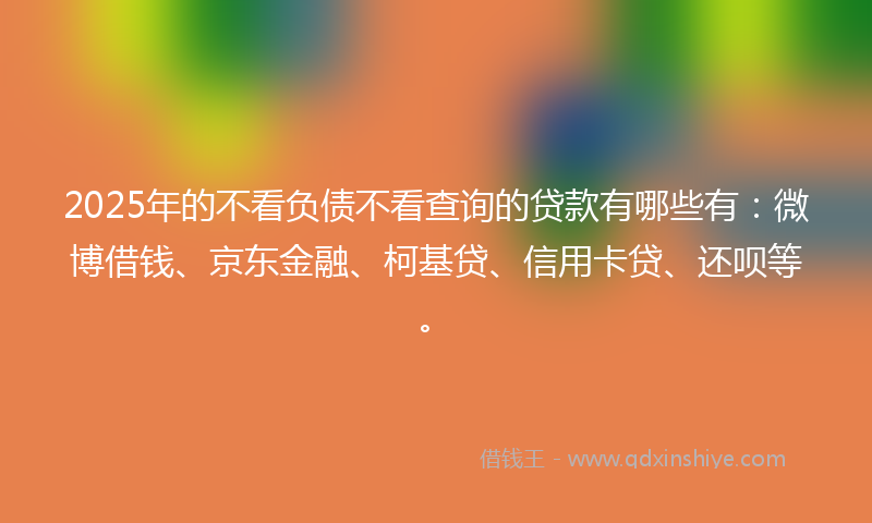 2025年的不看负债不看查询的贷款有哪些有：微博借钱、京东金融、柯基贷、信用卡贷、还呗等。