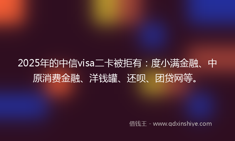 2025年的中信visa二卡被拒有：度小满金融、中原消费金融、洋钱罐、还呗、团贷网等。