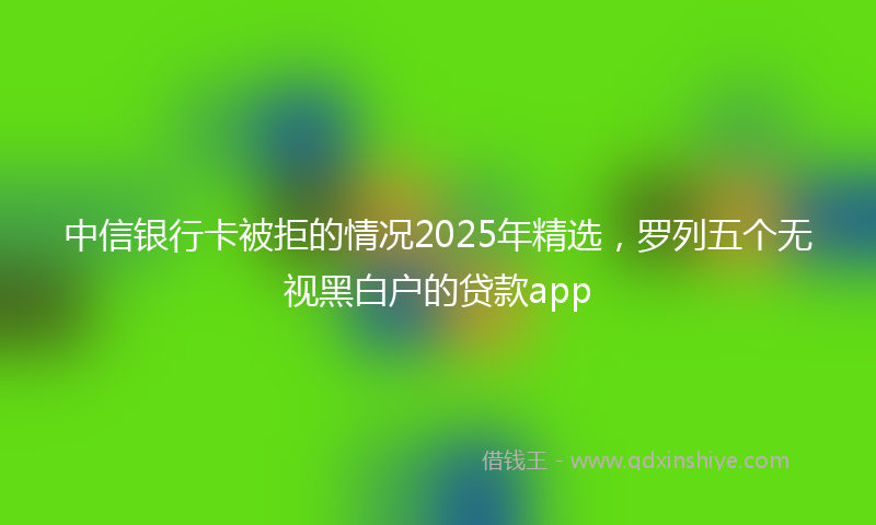 中信银行卡被拒的情况2025年精选，罗列五个无视黑白户的贷款app