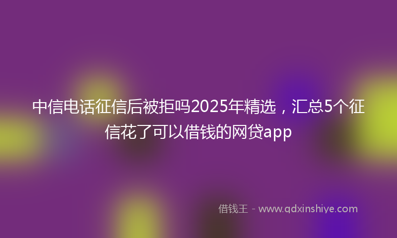 中信电话征信后被拒吗2025年精选，汇总5个征信花了可以借钱的网贷app