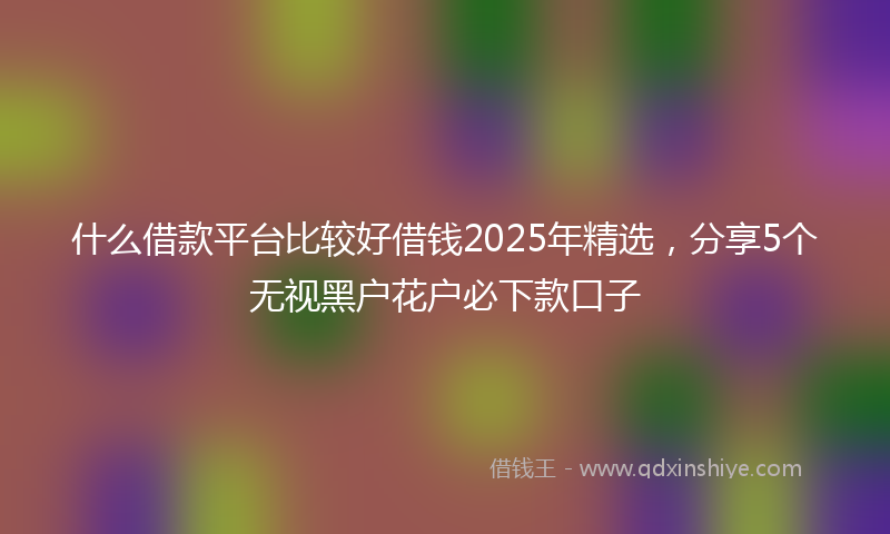什么借款平台比较好借钱2025年精选，分享5个无视黑户花户必下款口子