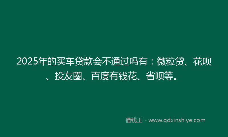 2025年的买车贷款会不通过吗有：微粒贷、花呗、投友圈、百度有钱花、省呗等。