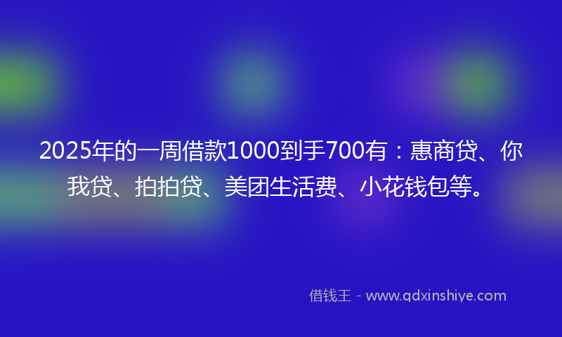 2025年的一周借款1000到手700有：惠商贷、你我贷、拍拍贷、美团生活费、小花钱包等。