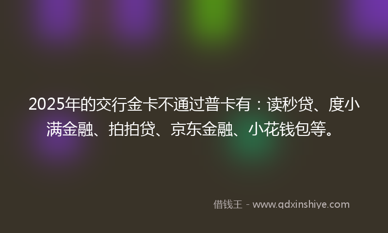 2025年的交行金卡不通过普卡有：读秒贷、度小满金融、拍拍贷、京东金融、小花钱包等。
