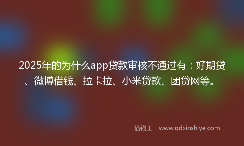 2025年的为什么app贷款审核不通过有：好期贷、微博借钱、拉卡拉、小米贷款、团贷网等。