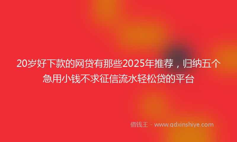 20岁好下款的网贷有那些2025年推荐，归纳五个急用小钱不求征信流水轻松贷的平台