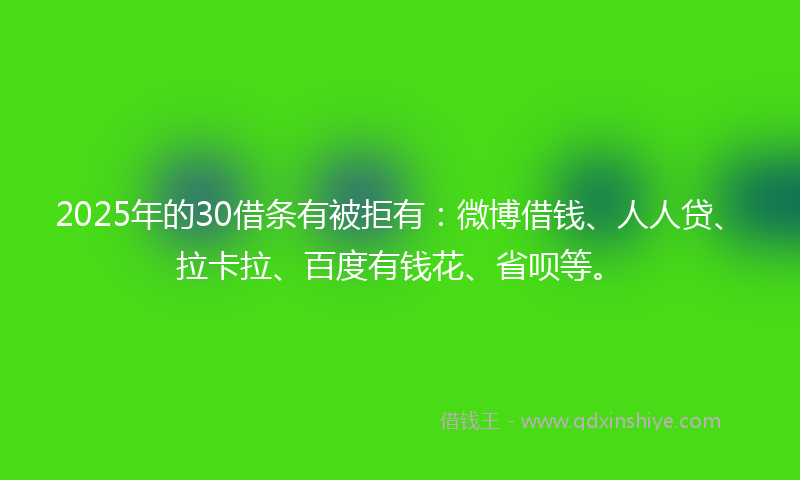 2025年的30借条有被拒有：微博借钱、人人贷、拉卡拉、百度有钱花、省呗等。