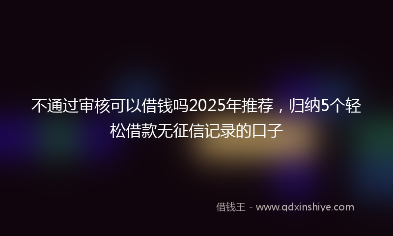 不通过审核可以借钱吗2025年推荐，归纳5个轻松借款无征信记录的口子