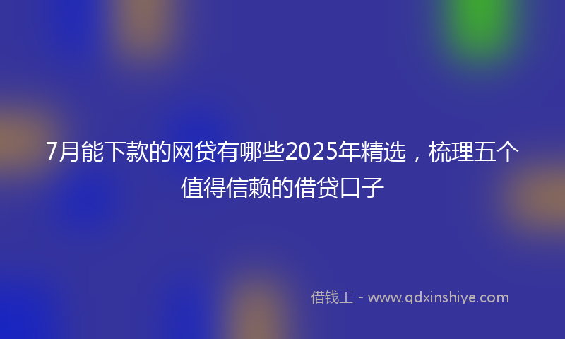 7月能下款的网贷有哪些2025年精选，梳理五个值得信赖的借贷口子