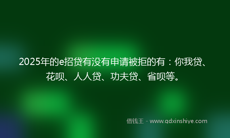 2025年的e招贷有没有申请被拒的有：你我贷、花呗、人人贷、功夫贷、省呗等。