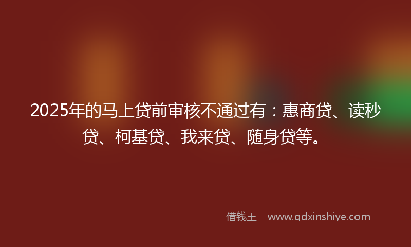 2025年的马上贷前审核不通过有：惠商贷、读秒贷、柯基贷、我来贷、随身贷等。