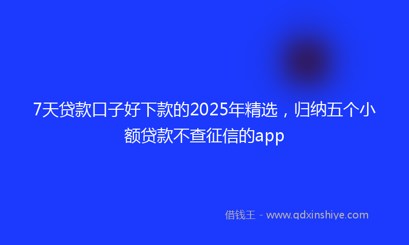 7天贷款口子好下款的2025年精选，归纳五个小额贷款不查征信的app