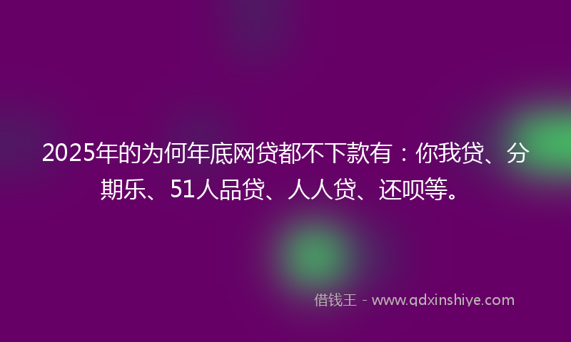 2025年的为何年底网贷都不下款有：你我贷、分期乐、51人品贷、人人贷、还呗等。