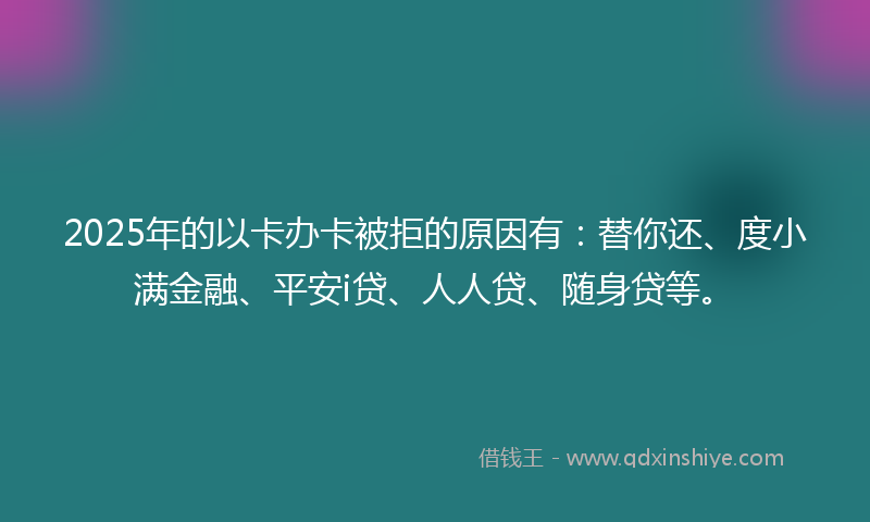 2025年的以卡办卡被拒的原因有：替你还、度小满金融、平安i贷、人人贷、随身贷等。