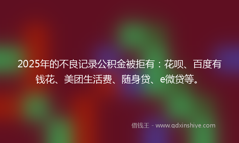 2025年的不良记录公积金被拒有：花呗、百度有钱花、美团生活费、随身贷、e微贷等。