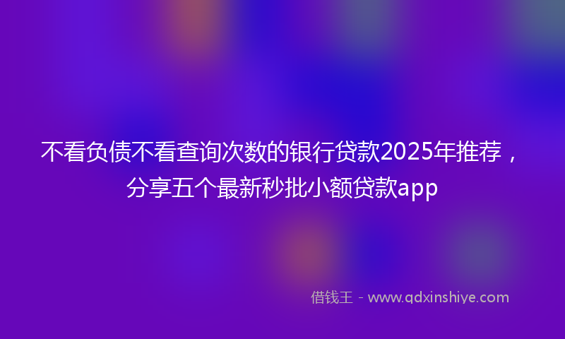 不看负债不看查询次数的银行贷款2025年推荐，分享五个最新秒批小额贷款app