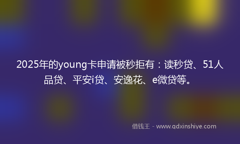 2025年的young卡申请被秒拒有：读秒贷、51人品贷、平安i贷、安逸花、e微贷等。