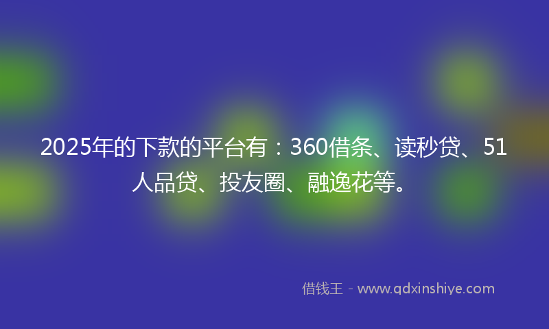 2025年的下款的平台有：360借条、读秒贷、51人品贷、投友圈、融逸花等。