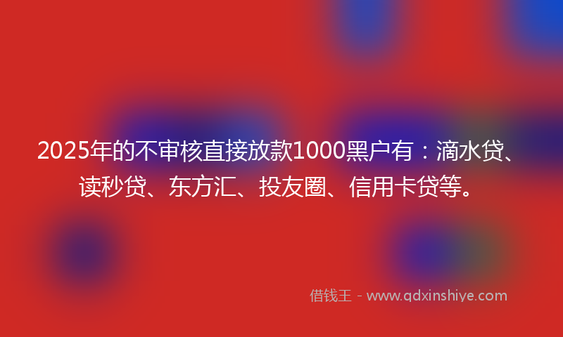2025年的不审核直接放款1000黑户有：滴水贷、读秒贷、东方汇、投友圈、信用卡贷等。