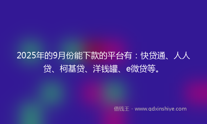 2025年的9月份能下款的平台有：快贷通、人人贷、柯基贷、洋钱罐、e微贷等。