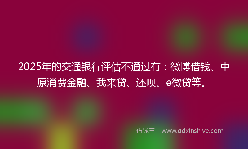 2025年的交通银行评估不通过有：微博借钱、中原消费金融、我来贷、还呗、e微贷等。