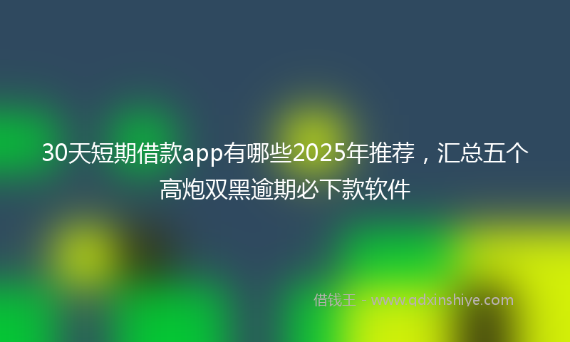 30天短期借款app有哪些2025年推荐，汇总五个高炮双黑逾期必下款软件
