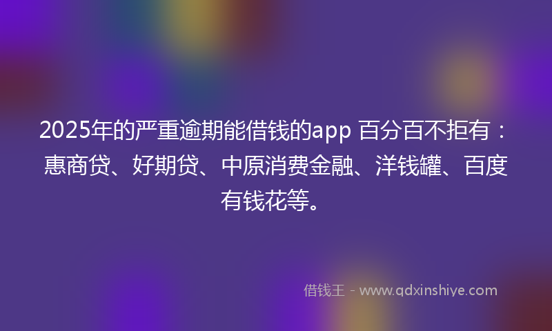 2025年的严重逾期能借钱的app 百分百不拒有：惠商贷、好期贷、中原消费金融、洋钱罐、百度有钱花等。