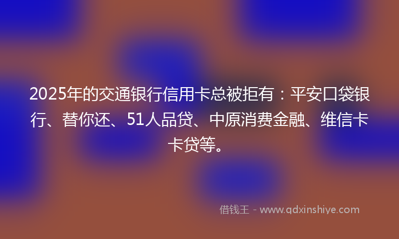 2025年的交通银行信用卡总被拒有：平安口袋银行、替你还、51人品贷、中原消费金融、维信卡卡贷等。