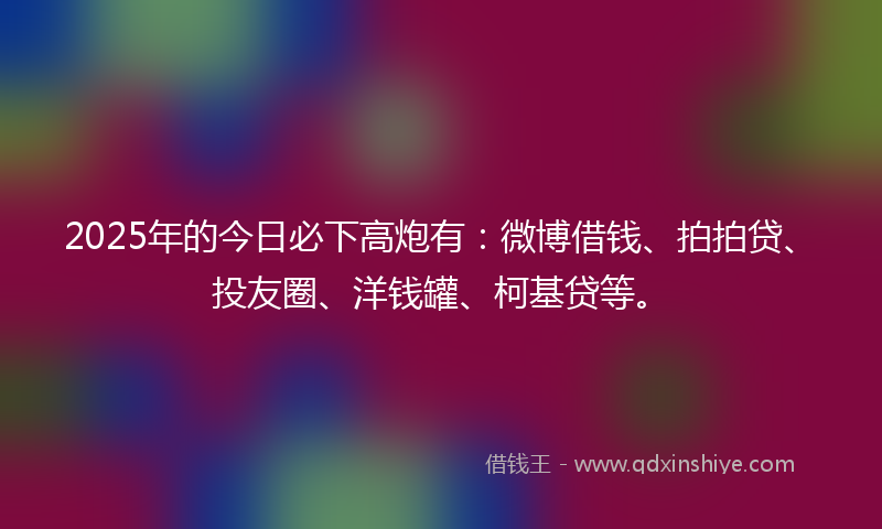 2025年的今日必下高炮有：微博借钱、拍拍贷、投友圈、洋钱罐、柯基贷等。