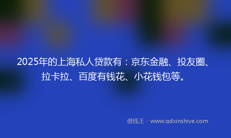 2025年的上海私人贷款有：京东金融、投友圈、拉卡拉、百度有钱花、小花钱包等。