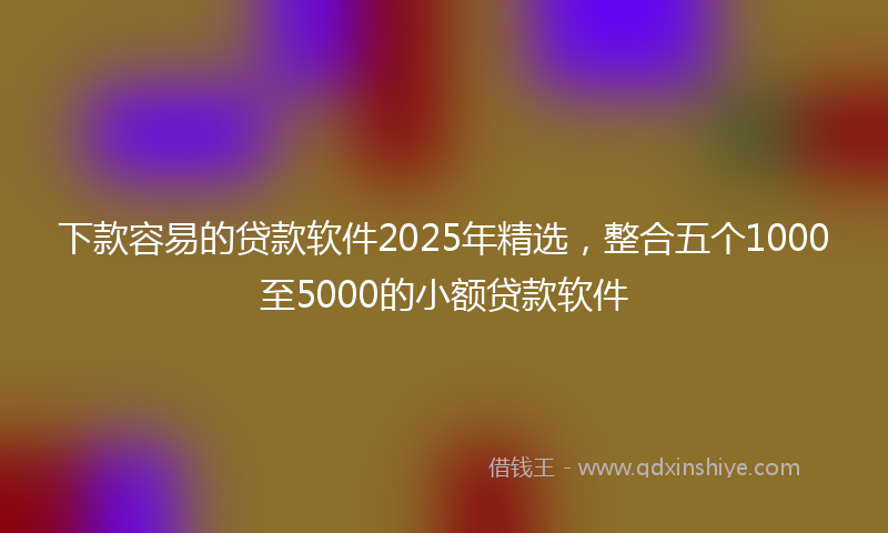 下款容易的贷款软件2025年精选，整合五个1000至5000的小额贷款软件