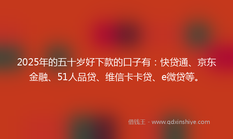 2025年的五十岁好下款的口子有：快贷通、京东金融、51人品贷、维信卡卡贷、e微贷等。