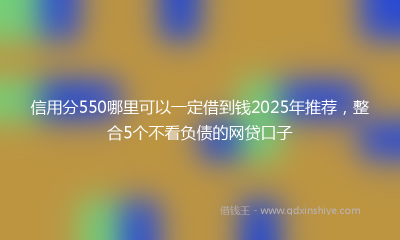 信用分550哪里可以一定借到钱2025年推荐，整合5个不看负债的网贷口子