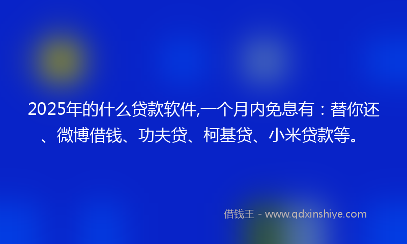 2025年的什么贷款软件,一个月内免息有：替你还、微博借钱、功夫贷、柯基贷、小米贷款等。