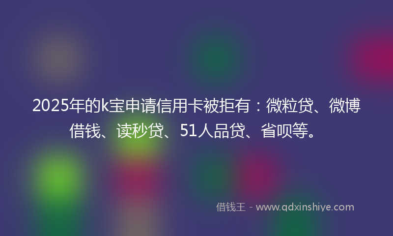 2025年的k宝申请信用卡被拒有：微粒贷、微博借钱、读秒贷、51人品贷、省呗等。