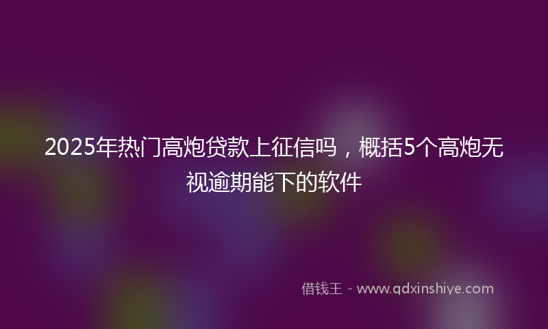 2025年热门高炮贷款上征信吗，概括5个高炮无视逾期能下的软件