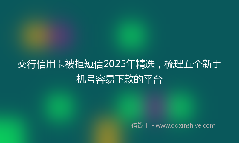 交行信用卡被拒短信2025年精选，梳理五个新手机号容易下款的平台