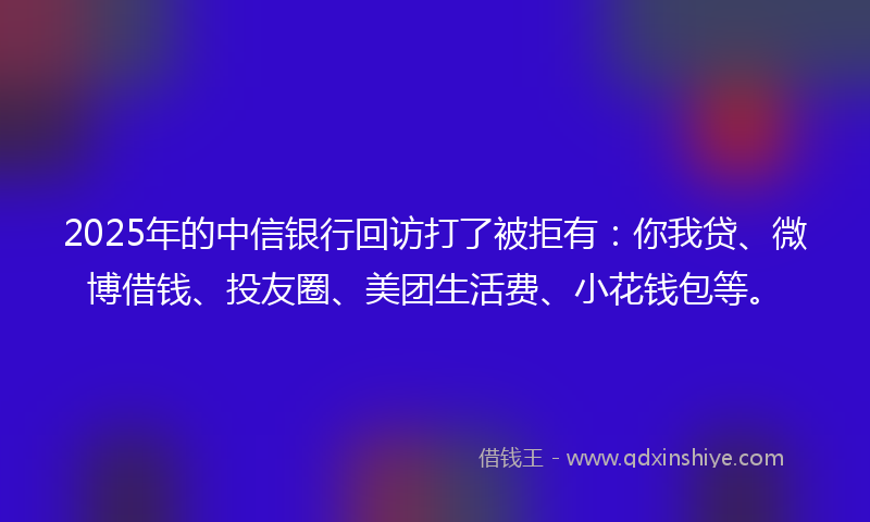 2025年的中信银行回访打了被拒有：你我贷、微博借钱、投友圈、美团生活费、小花钱包等。