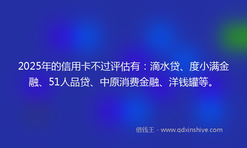 2025年的信用卡不过评估有：滴水贷、度小满金融、51人品贷、中原消费金融、洋钱罐等。