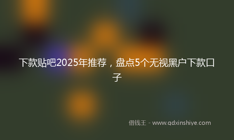 下款贴吧2025年推荐，盘点5个无视黑户下款口子