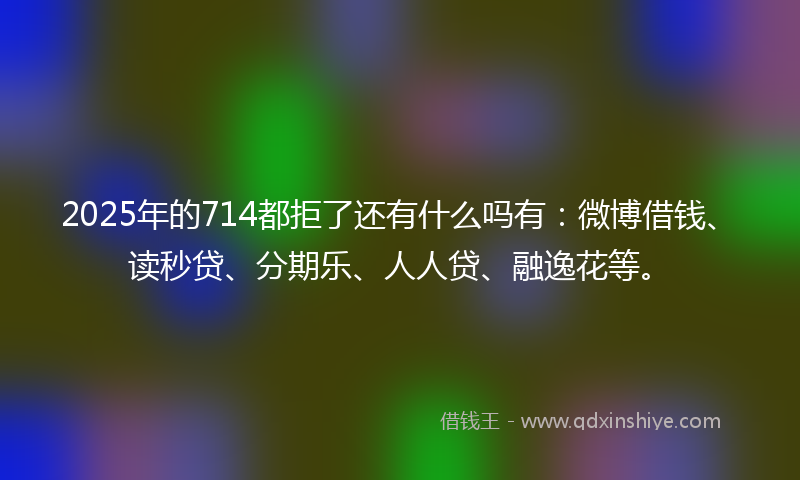 2025年的714都拒了还有什么吗有：微博借钱、读秒贷、分期乐、人人贷、融逸花等。